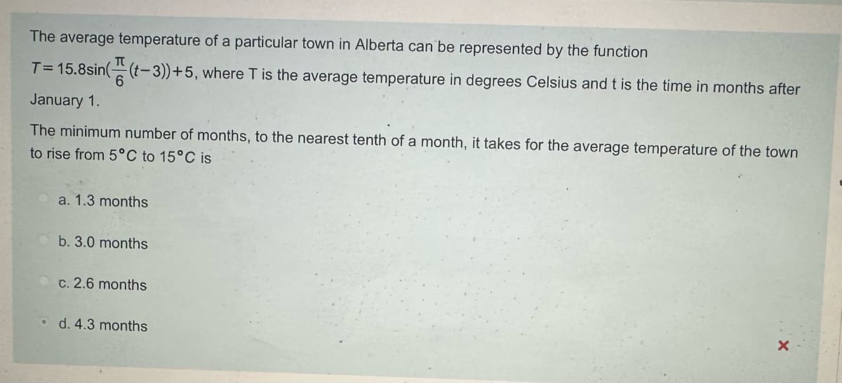 The average temperature of a particular town in Alberta can be represented by the function
6
T=15.8sin((-3))+5, where T is the average temperature in degrees Celsius and t is the time in months after
January 1.
The minimum number of months, to the nearest tenth of a month, it takes for the average temperature of the town
to rise from 5°C to 15°C is
a. 1.3 months
b. 3.0 months
c. 2.6 months
d. 4.3 months