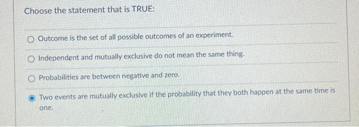 Choose the statement that is TRUE:
O Outcome is the set of all possible outcomes of an experiment.
O Independent and mutually exclusive do not mean the same thing.
O Probabilities are between negative and zero.
Two events are mutually exclusive if the probability that they both happen at the same time is
one.