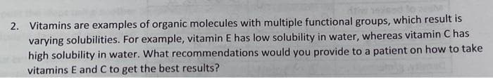 2. Vitamins are examples of organic molecules with multiple functional groups, which result is
varying solubilities. For example, vitamin E has low solubility in water, whereas vitamin C has
high solubility in water. What recommendations would you provide to a patient on how to take
vitamins E and C to get the best results?