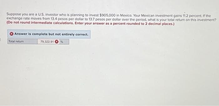 I
Suppose you are a U.S. investor who is planning to invest $905,000 in Mexico. Your Mexican investment gains 11.2 percent. If the
exchange rate moves from 13.4 pesos per dollar to 13.7 pesos per dollar over the period, what is your total return on this investment?
(Do not round intermediate calculations. Enter your answer as a percent rounded to 2 decimal places.)
Answer is complete but not entirely correct.
79,322.91 %
Total return