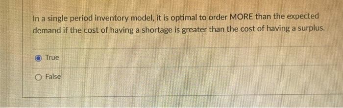 In a single period inventory model, it is optimal to order MORE than the expected
demand if the cost of having a shortage is greater than the cost of having a surplus.
True
False