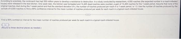 According to scientists, the cockroach has had 300 million years to develop a resistance to destruction. In a study conducted by researchers, 4,000 roaches (the expected number in a roach-infested
house) were released in the test kitchen. One week later, the kitchen was fumigated and 14,465 dead roaches were counted, a gain of 10,465 roaches for the 1-week period. Assume that none of the
original roaches died during the 1-week period and that the standard deviation of x, the number of roaches produced per roach in a 1-week period, is 1.3. Use the number of roaches produced by the
sample of 4,000 roaches to find a 99% confidence interval for the mean number of roaches produced per week for each roach in a typical roach-infested house.
CELE
Find a 99% confidence interval for the mean number of roaches produced per week for each roach in a typical roach-infested house
00
(Round to three decimal places as needed.)