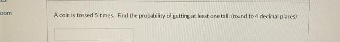 oom
A coin is tossed 5 times. Find the probability of getting at least one tail. (round to 4 decimal places)