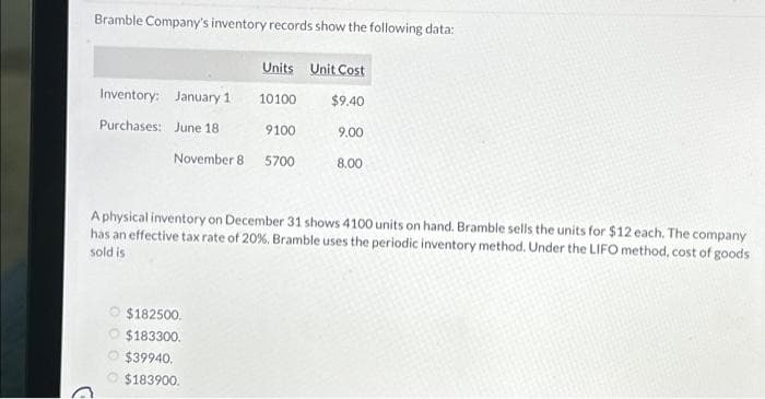 Bramble Company's inventory records show the following data:
Inventory: January 1
Purchases:
June 18
November 8
Units Unit Cost
$9.40
$182500.
$183300.
$39940.
$183900.
10100
9100
5700
9.00
8.00
A physical inventory on December 31 shows 4100 units on hand. Bramble sells the units for $12 each. The company
has an effective tax rate of 20%. Bramble uses the periodic inventory method. Under the LIFO method, cost of goods
sold is