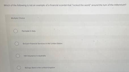 Which of the following is not an example of a financial scandal that "rocked the world" around the turn of the millennium?
Mutiple Choice
Parmalat in Raly
EnCom Financial Services in the United States
HH Insurance in Austra
Barings Bank in the United Kingdom