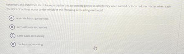 Revenues and expenses must be recorded in the accounting period in which they were earned or incurred, no matter when cash
receipts or outlays occur under which of the following accounting methods?
revenue basis accounting
B accrual basis accounting
cash basis accounting
tax basis accounting
cr