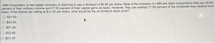 LMN Corporation, a real estate company, is planning to pay a dividend of $0.80 per share. Most of the investors in LMN are other corporations that pay 40.00
percent of their ordinary income and 27.00 percent of their capital gains as taxes. However, they can exempt 71.00 percent of the dividends they receive from
taxes. If the shares are selling at $23.00 per share, what would be the ex-dividend stock price?
$21.03
$22.03
$21.34
$22.80
$21.18