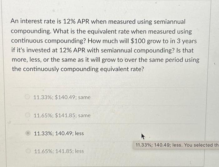 An interest rate is 12% APR when measured using semiannual
compounding. What is the equivalent rate when measured using
continuous compounding? How much will $100 grow to in 3 years
if it's invested at 12% APR with semiannual compounding? Is that
more, less, or the same as it will grow to over the same period using
the continuously compounding equivalent rate?
11.33 %; $140.49; same
11.65%; $141.85; same
11.33%; 140.49; less
11.65% ; 141.85; less
11.33%; 140.49; less. You selected th