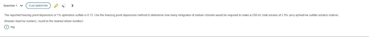 Question 1 V FLAG QUESTION
The reported freezing point depression of 1% ephedrine sulfate is 0.13. Use the freezing point depression method to determine how many milligrams of sodium chloride would be required to make a 250 mL total volume of 2.5% (w/v) ephedrine sulfate solution isotonic
(Answer must be numeric; round to the nearest whole number)
1 mg