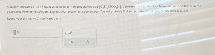 A student prepares a 1.6M aqueous solution of 4-chlorobutanoic acid (C,H,CICO,H). Calculate the fraction of-4-chlorobutanoic acid that is in the
dissociated form in his solution. Express your answer as a percentage. You will probably find some useful data in the ALEKS Data resource.
Round your answer to 2 significant digits.