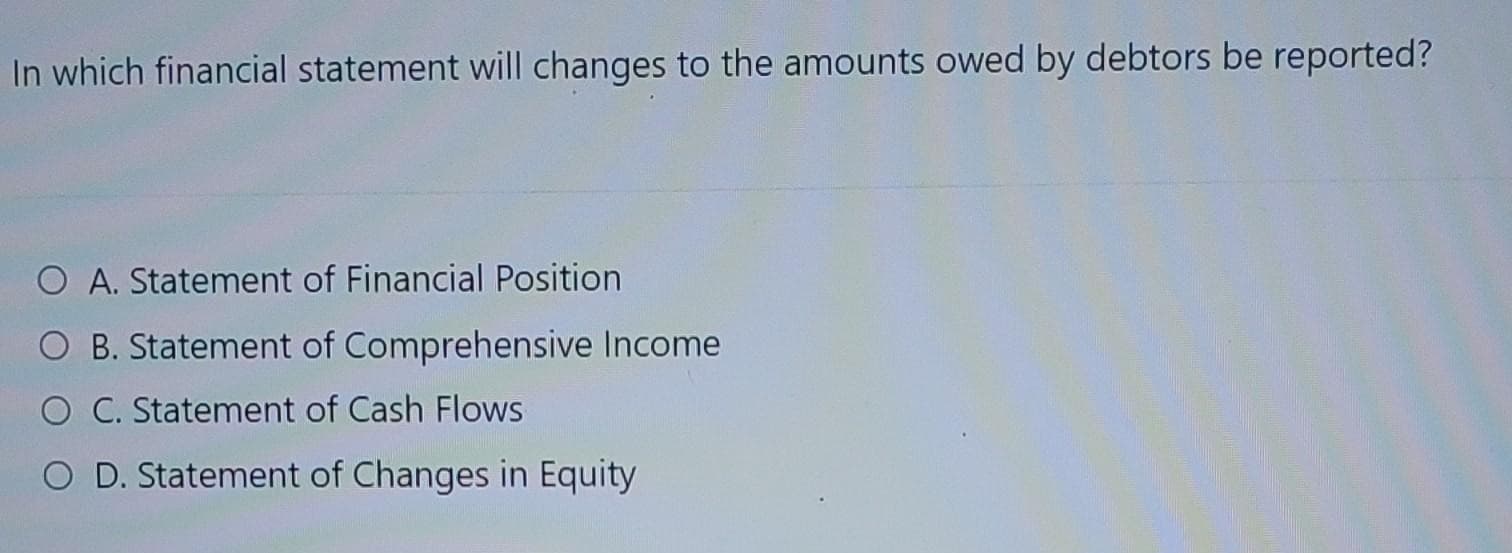 In which financial statement will changes to the amounts owed by debtors be reported?
O A. Statement of Financial Position
O B. Statement of Comprehensive Income
O C. Statement of Cash Flows
O D. Statement of Changes in Equity