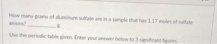 How many grams of aluminum sulfate are in a sample that has 1.17 moles of sulfate
anions?
g
Use the periodic table given. Enter your answer below to 3 significant figures.