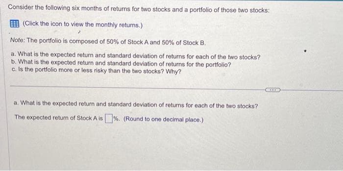 Consider the following six months of returns for two stocks and a portfolio of those two stocks:
(Click the icon to view the monthly returns.)
>
Note: The portfolio is composed of 50% of Stock A and 50% of Stock B.
a. What is the expected return and standard deviation of returns for each of the two stocks?
b. What is the expected return and standard deviation of returns for the portfolio?
c. Is the portfolio more or less risky than the two stocks? Why?
a. What is the expected return and standard deviation of returns for each of the two stocks?
The expected return of Stock A is%. (Round to one decimal place.)