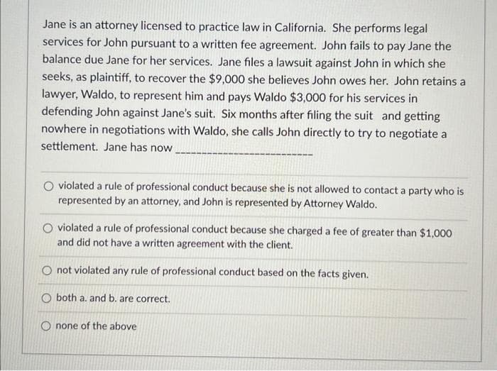 Jane is an attorney licensed to practice law in California. She performs legal
services for John pursuant to a written fee agreement. John fails to pay Jane the
balance due Jane for her services. Jane files a lawsuit against John in which she
seeks, as plaintiff, to recover the $9,000 she believes John owes her. John retains a
lawyer, Waldo, to represent him and pays Waldo $3,000 for his services in
defending John against Jane's suit. Six months after filing the suit and getting
nowhere in negotiations with Waldo, she calls John directly to try to negotiate a
settlement. Jane has now
violated a rule of professional conduct because she is not allowed to contact a party who is
represented by an attorney, and John is represented by Attorney Waldo.
violated a rule of professional conduct because she charged a fee of greater than $1,000
and did not have a written agreement with the client.
O not violated any rule of professional conduct based on the facts given.
O both a. and b. are correct.
none of the above