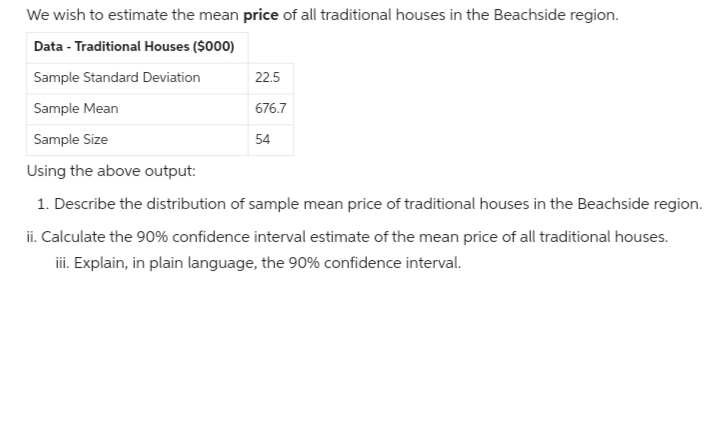 We wish to estimate the mean price of all traditional houses in the Beachside region.
Data - Traditional Houses ($000)
Sample Standard Deviation
Sample Mean
Sample Size
22.5
676.7
54
Using the above output:
1. Describe the distribution of sample mean price of traditional houses in the Beachside region.
ii. Calculate the 90% confidence interval estimate of the mean price of all traditional houses.
iii. Explain, in plain language, the 90% confidence interval.