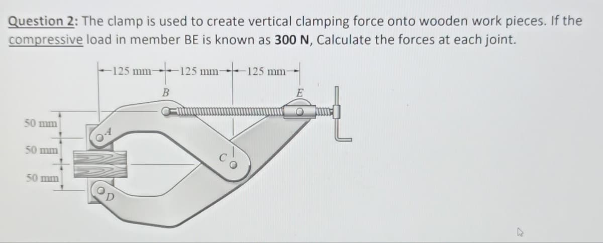 Question 2: The clamp is used to create vertical clamping force onto wooden work pieces. If the
compressive load in member BE is known as 300 N, Calculate the forces at each joint.
125 mm-
50 mm
50 mm
50 mm
B
125 mm-
125 mm-