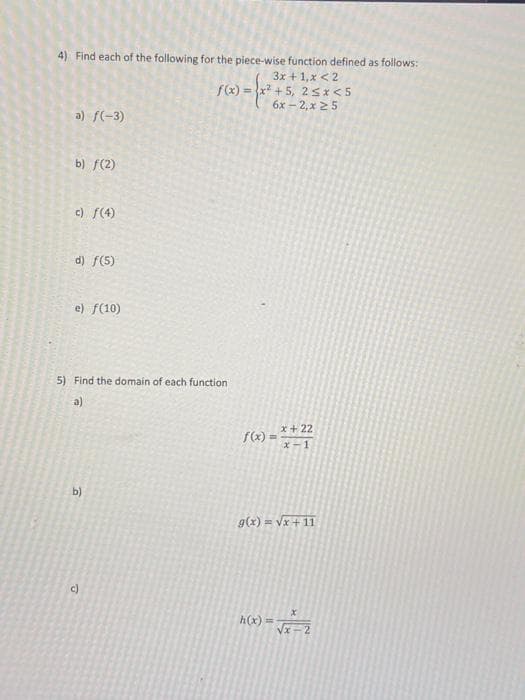 4) Find each of the following for the piece-wise function defined as follows:
3x + 1,x < 2
f(x)=x² +5, 2 ≤x<5
6x-2, x 25
a) f(-3)
b) f(2)
c) ƒ(4)
d) f(5)
e) f(10)
5) Find the domain of each function
a)
b)
c)
22
f(x)=x+27
g(x)=√x + 11
h(x)= √x-2