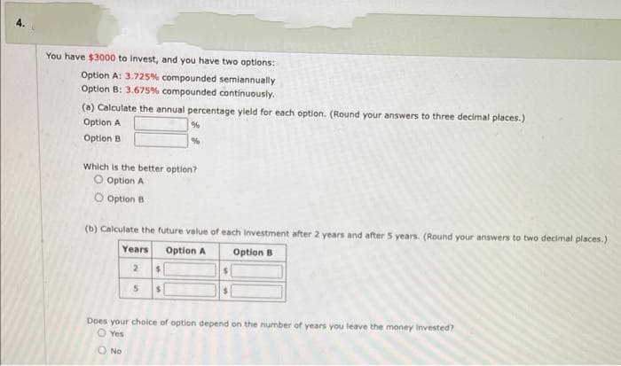 You have $3000 to invest, and you have two options:
Option A: 3.725% compounded semiannually
Option B: 3.675% compounded continuously.
(a) Calculate the annual percentage yield for each option. (Round your answers to three decimal places.)
Option A
Option B
Which is the better option?
O Option A
O Option B
(b) Calculate the future value of each investment after 2 years and after 5 years. (Round your answers to two decimal places.)
Option A
Option B
Years
2
%
%
5
$
$
$
Does your choice of option depend on the number of years you leave the money invested?
O Yes
O No