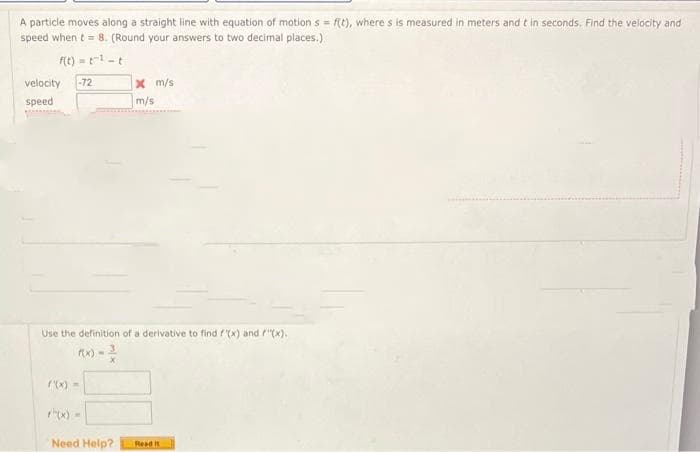 A particle moves along a straight line with equation of motion s = f(t), where s is measured in meters and t in seconds. Find the velocity and
speed when t = 8. (Round your answers to two decimal places.)
f(t) = t¹- t
velocity -72
speed
x m/s
m/s
Use the definition of a derivative to find f(x) and "(x).
('(x) =
Need Help? Read it