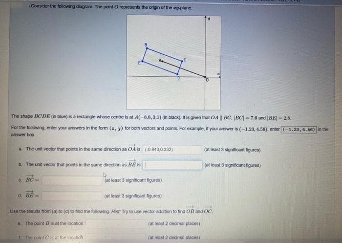 Consider the following diagram. The point O represents the origin of the zy-plane.
The shape BCDE (in blue) is a rectangle whose centre is at A(-8.8, 3.1) (in black). It is given that OA || BC. |BC|-7.6 and BE-2.8.
For the following, enter your answers in the form (x, y) for both vectors and points. For example, if your answer is (-1.23, 4.56), enter (-1.23, 4.56) in the
answer box.
a. The unit vector that points in the same direction as OA is (-0.943,0.332)
b. The unit vector that points in the same direction as BE is
c. BC-
Ae
d. BE-
1. The point is at the location
(at least 3 significant figures)
0
(at least 3 significant figures)
Use the results from (a) to (d) to find the following. Hint: Try to use vector addition to find OB and OC
e. The point B is at the location
(at least 2 decimal places)
(at least 2 decimal places)
(at least 3 significant figures)
(at least 3 significant figures)