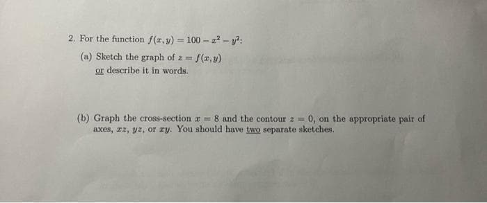 2. For the function f(x, y) = 100-² - y²:
(a) Sketch the graph of z=
= f(x,y)
or describe it in words.
(b) Graph the cross-section = 8 and the contour z = 0, on the appropriate pair of
axes, zz, yz, or ry. You should have two separate sketches.