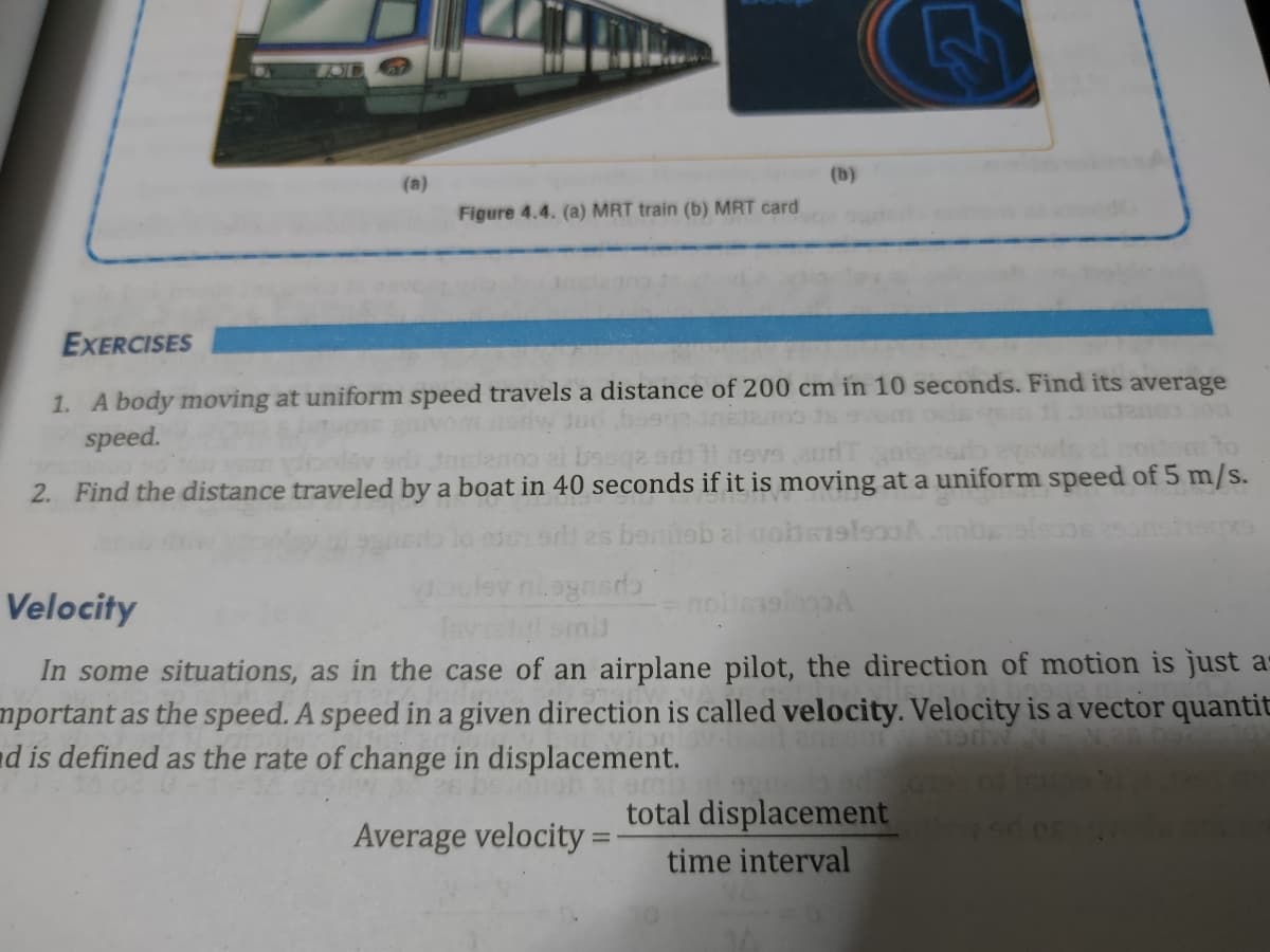 (b)
(a)
Figure 4.4. (a) MRT train (b) MRT card
EXERCISES
1. A body moving at uniform speed travels a distance of 200 cm in 10 seconds. Find its average
speed.
Jud boe
om oclss
2. Find the distance traveled by a boat in 40 seconds if it is moving at a uniform speed of 5 m/s.
bentab al nobsl
Velocity
smil
In some situations, as in the case of an airplane pilot, the direction of motion is just as
mportant as the speed. A speed in a given direction is called velocity. Velocity is a vector quantit
d is defined as the rate of change in displacement.
MUGL
total displacement
Average velocity =
time interval
