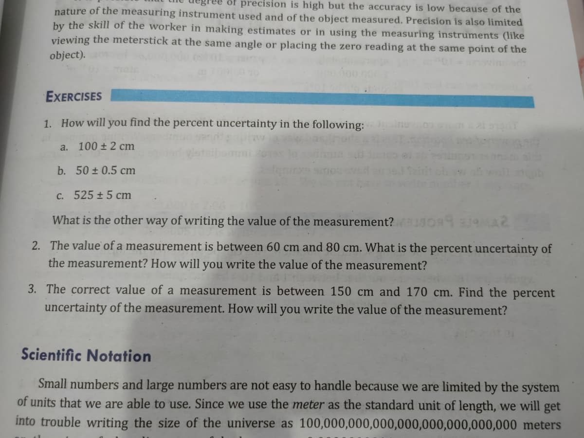 of precision is high but the accuracy is low because of the
nature of the measuring instrument used and of the object measured. Precision is also limited
by the skill of the worker in making estimates or in using the measuring instruments (like
viewing the meterstick at the same angle or placing the zero reading at the same point of the
object).
EXERCISES
1. How will you find the percent uncertainty in the following:
a. 100 ± 2 cm
b. 50 ± 0.5 cm
C. 525 ±5 cm
What is the other way of writing the value of the measurement?
2. The value of a measurement is between 60 cm and 80 cm. What is the percent uncertainty of
the measurement? How will you write the value of the measurement?
3. The correct value of a measurement is between 150 cm and 170 cm. Find the percent
uncertainty of the measurement. How will you write the value of the measurement?
Scientific Notation
Small numbers and large numbers are not easy to handle because we are limited by the system
of units that we are able to use. Since we use the meter as the standard unit of length, we will get
into trouble writing the size of the universe as 100,000,000,000,000,000,000,000,000 meters
