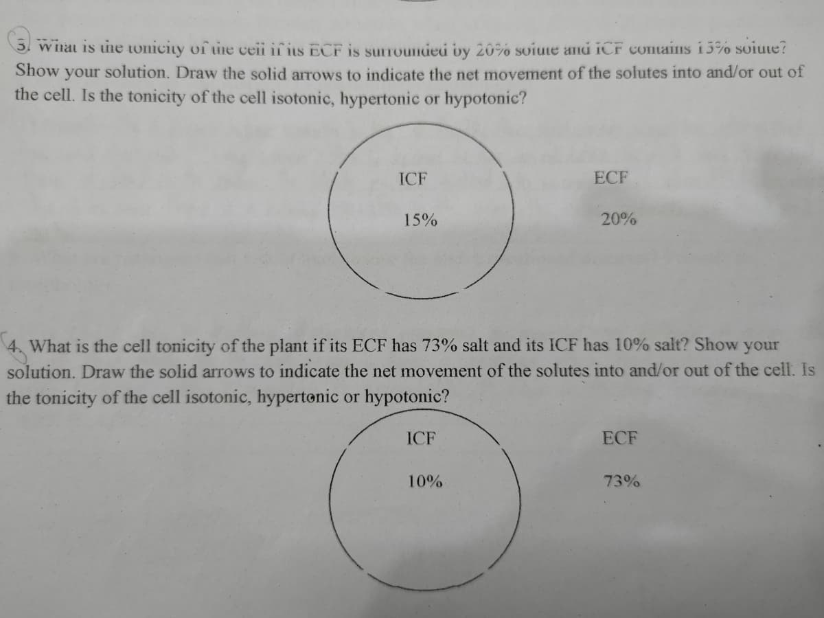 W lhai is une tonicity of the ceii if its ECF is surrounded by 20% soiute and iCF conains 13% soiute?
Show your solution. Draw the solid arrows to indicate the net movement of the solutes into and/or out of
the cell. Is the tonicity of the cell isotonic, hypertonic or hypotonic?
ICF
ECF
15%
20%
4. What is the cell tonicity of the plant if its ECF has 73% salt and its ICF has 10% salt? Show your
solution. Draw the solid arrows to indicate the net movement of the solutes into and/or out of the cell. Is
the tonicity of the cell isotonic, hypertonic or hypotonic?
ICF
ECF
10%
73%

