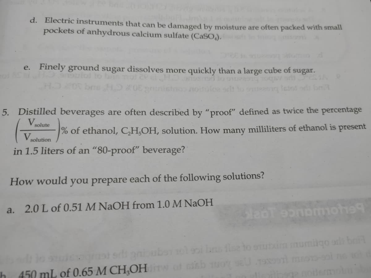 d. Electric instruments that can be damaged by moisture are often packed with small
pockets of anhydrous calcium sulfate (CASO,).
e. Finely ground sugar dissolves more quickly than a large cube of
sugar.
tol to
5. Distilled beverages are often described by "proof" defined as twice the percentage
Vsolute
% of ethanol, CH,OH, solution. How many milliliters of ethanol is present
V
solution
in 1.5 liters of an "80-proof" beverage?
How would you prepare each of the following solutions?
a. 2.0 L of 0.51 M NaOH from 1.0 M NaOH
fise
uxim mumiigo ar brit
h 450 mL of 0.65 M CH;OH
