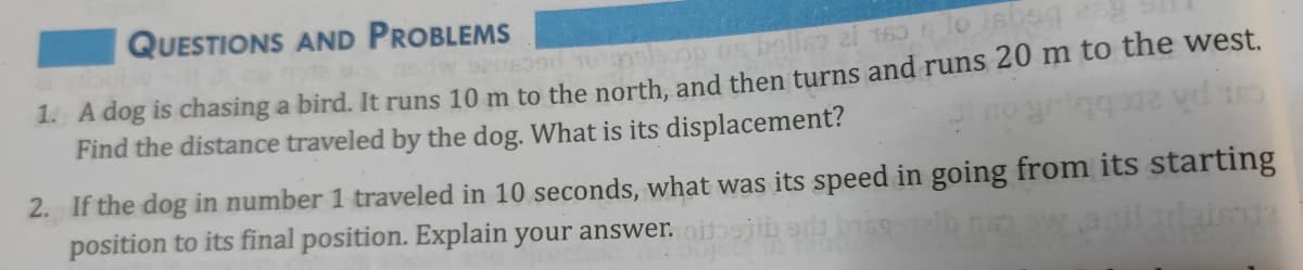 QUESTIONS AND PROBLEMS
1. A dog is chasing a bird. It runs 10 m to the north, and then turns and runs 20 m to the west.
Find the distance traveled by the dog. What is its displacement?
cat ph ape
2. If the dog in number 1 traveled in 10 seconds, what was its speed in going from its starting
position to its final position. Explain your answer. oitiib
