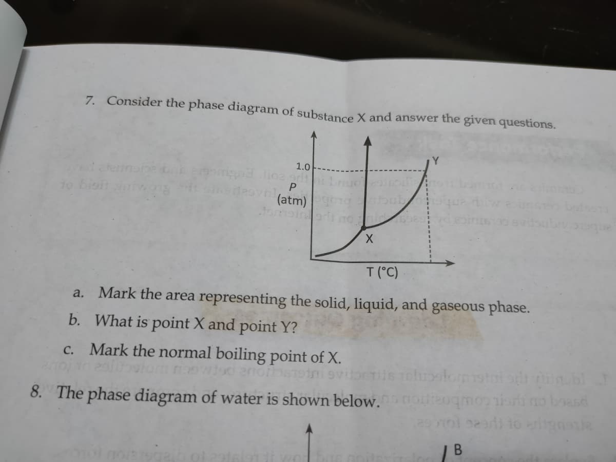 7. Consider the phase diagram of substance X and answer the given questions.
1.0
to bioit
(atm)
Jome
T (°C)
a. Mark the area representing the solid, liquid, and gaseous phase.
b. What is point X and point Y?
c. Mark the normal boiling point of X.
8. The phase diagram of water is shown below.oieoqmoniorino boasd
| B
