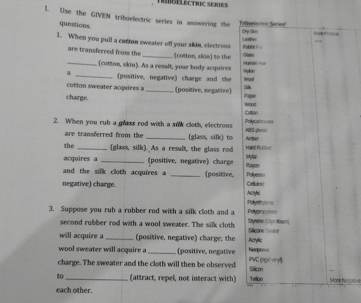 IBOELECTRIC SERIES
I.
Use the GIVEN triboelectric series in answering the
Triboelectric Series!
questions.
Dry Skin
More Positive
1. When you pull a cotton sweater off your skin, electrons
Leather
+++
Rabbit Fur
are transferred from the
Glass
(cotton, skin) to the
(cotton, skin). As a result, your body acquires
Human Hair
Nylon
a
(positive, negative) charge and the
Woof
cotton sweater acquires a
(positive, negative)
Silk
Paper
charge.
Wood
Cotton
Polycarbonate
ABS plastic
2. When you rub a glass rod with a silk cloth, electrons
are transferred from the
(glass, silk) to
Amber
Hard Rubber
the
(glass, silk). As a result, the glass rod
Mylar
acquires a
(positive, negative) charge
Rayon
and the silk cloth acquires a
(positive,
Polyester
Cellufoici
negative) charge.
Acrylic
Polyethylene
3. Suppose you rub a rubber rod with a silk cloth and a
Polypropyfene
Styrene (Styrofoam)
second rubber rod with a wool sweater. The silk cloth
Silicone Sealer
will acquire a
(positive, negative) charge; the
Acryic
wool sweater will acquire a
(positive, negative
Neoprene
PVC (rigicl vinyi)
charge. The sweater and the cloth will then be observed
Silicon
to
(attract, repel, not interact with)
Teflon
More Negative
each other.
