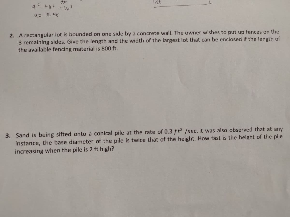 dt
tu2 >16?
92
dt
9ン14.4%
2. A rectangular lot is bounded on one side by a concrete wall. The owner wishes to put up fences on the
3 remaining sides. Give the length and the width of the largest lot that can be enclosed if the length of
the available fencing material is 800 ft.
3. Sand is being sifted onto a conical pile at the rate of 0.3 ft³ /sec. It was also observed that at any
instance, the base diameter of the pile is twice that of the height. How fast is the height of the pile
increasing when the pile is 2 ft high?
