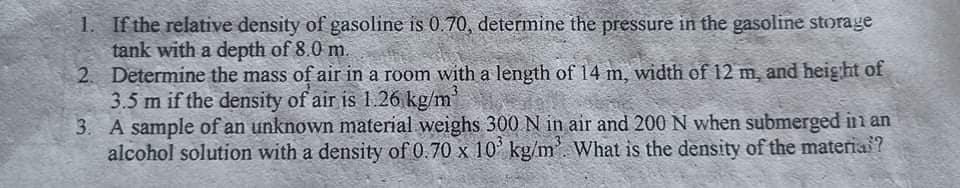 1. If the relative density of gasoline is 0.70, determine the pressure in the gasoline storage
tank with a depth of 8.0 m.
2. Determine the mass of air in a room with a length of 14 m, width of 12 m, and heig ht
3.5 m if the density of air is 1.26 kg/m'
3. A sample of an unknown material weighs 300 N in air and 200 N when submerged in an
alcohol solution with a density of 0.70 x 10 kg/m'. What is the density of the materia?
