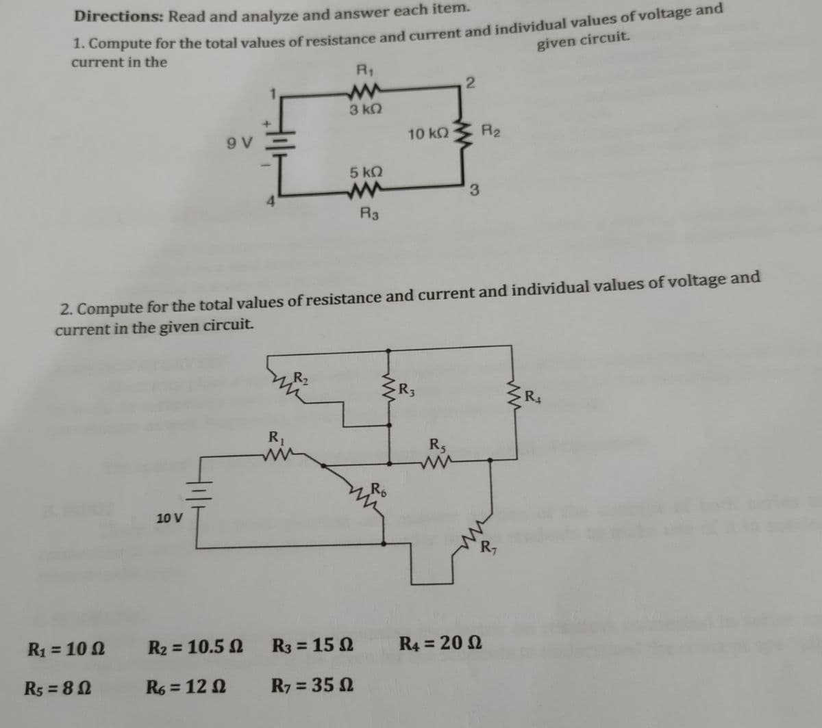 Directions: Read and analyze and answer each item.
1. Compute for the total values of resistance and current and individual values of voltage and
given circuit.
current in the
R₁
2
3 ΚΩ
9 V
5 kQ
3
R3
2. Compute for the total values of resistance and current and individual values of voltage and
current in the given circuit.
R₁
R₁
R₁
10 V
R₂ = 10.5 2
R3 = 152
R4 = 2002
R6=1202
R7 = 350
R₁ = 100
R5=80
10 ΚΩ
R₂