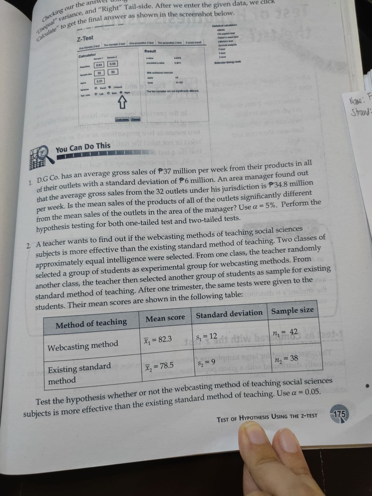 the answ
Checking our
van the final answer as shown in the screenshot below.
Unequal
Calculate
Statistical calcetators
Z-Test
AMOVA
Chi-square test
Two-Sample Z-test
One-proportion Z-test Two-proportion 2-test
One-Sample 2-test
Fisher's exect test
Z-score transf,
Liefors test
Calculator
Result
Survival anslysis
Semple 1
Semple 2
Ftest
velus
0.64
0.56
0.4378
T-test
Preportion
ons-telled pehue
24est
0.2011
Sample stre
55
50
Motecutar blology tools
0% oonfidenos Internvats
Alpha
0.01
pper
Inf
lower
Verlance
O Equel
0,1421
O Let
O Both Might
Tell/side
The two samples are not significantly different.
Name: Fr
Strand:
ColculateReset
owt
don to baisr
You Can Do This t
1 D.G Co. has an average gross sales of P37 million per week from their products in all
of their outlets with a standard deviation of P6 million. An area manager found out
that the average gross sales from the 32 outlets under his jurisdiction is P34.8 million
week. Is the mean sales of the products of all of the outlets significantly different
per
from the mean sales of the outlets in the area of the manager? Use a = 5%. Perform the
hypothesis testing for both one-tailed test and two-tailed tests.
%3D
2 A teacher wants to find out if the webcasting methods of teaching social sciences
subjects is more effective than the existing standard method of teaching. Two classes of
approximately equal intelligence were selected. From one class, the teacher randomly
selected a group of students as experimental group for webcasting methods. From
another class, the teacher then selected another group of students as sample for existing
standard method of teaching. After one trimester, the same tests were given to the
students. Their mean scores are shown in the following table:
Method of teaching
Mean score
Standard deviation Sample size
Webcasting method
X, = 82.3
S = 12
dt daiw bo
%3D
n = 42
otExisting standard
method
X, = 78.5
S2 = 9
%3D
2
N; = 38
Test the hypothesis whether or not the webcasting method of teaching social sciences
subjects is more effective than the existing standard method of teaching. Use a = 0 05
TEST OF HYPOTHESIS USING THE Z-TEST
175
