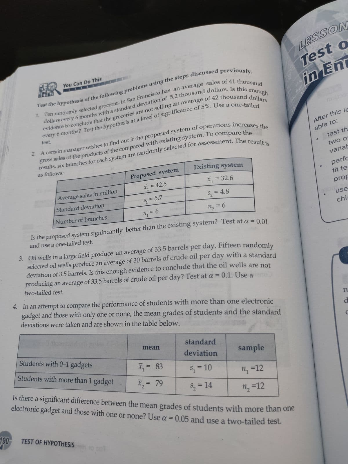 LESSON
Test o
in En
You Can Do This
Test the hypothesis of the following problems using the steps discussed previo
an average
evidence to conclude that the groceries are not selling
every
6.
test.
After this le
gross
able to:
test th
as follows:
two o
Proposed system
Existing system
variab
perfo
fit te
x, = 42.5
x, = 32.6
%3D
Average sales in million
Standard deviation
S; = 5.7
S, = 4.8
prop
%3D
%3D
Number of branches
= 6
n, = 6
use
%3D
%3D
chi-
Is the proposed system significantly better than the existing system? Test at a = 0 01
and use a one-tailed test.
%3D
3. Oil wells in a large field produce an average of 33.5 barrels per day. Fifteen randomly
selected oil wells produce an average of 30 barrels of crude oil per day with a standard
deviation of 3.5 barrels. Is this enough evidence to conclude that the oil wells are not
producing an average of 33.5 barrels of crude oil per day? Test at a = 0.1. Use a
two-tailed test.
4. In an attempt to compare the performance of students with more than one electronic
gadget and those with only one or none, the mean grades of students and the standard
deviations were taken and are shown in the table below.
d
Students with 0-1 gadgets
standard
mean
Students with more than 1 gadget
deviation
sample
X, = 83
%3D
1
S, = 10
n, =12
X, = 79
Is there a significant difference between the mean grades of students with more than one
%3D
electronic gadget and those with one or none? Use a = 0.05 and use a two-tailed test.
S, = 14
n =12
%3D
190-
TEST OF HYPOTHESIS
