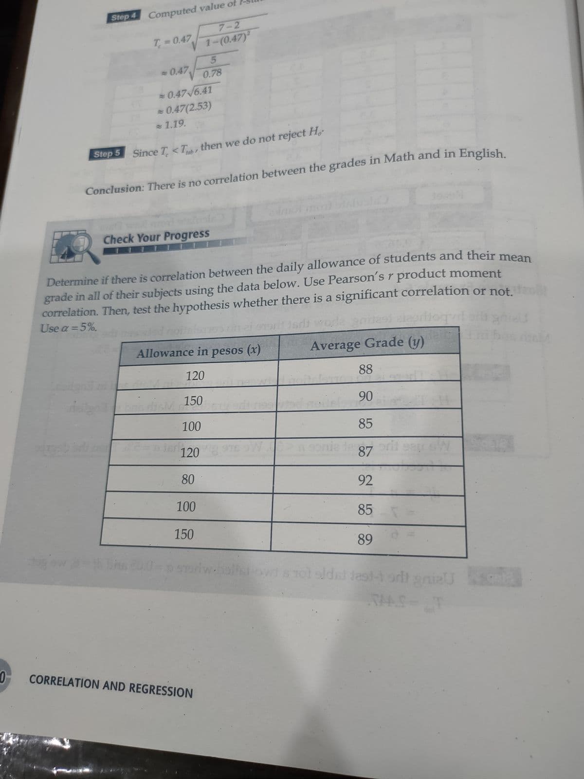 Step 4 Computed value of
7-2
T 0.47
1-(0.47)
-0.47
0.78
0.47/6.41
- 0.47(2.53)
1.19.
Step 5
Since T <T, then we do not reject H,
tab
Conclusion: There is no correlation between the grades in Math and in English
Check Your Progress
Determine if there is correlation between the daily allowance of students and their me
grade in all of their subjects using the data below. Use Pearson's r product moment
correlation. Then, test the hypothesis whether there is a significant correlation or not
Use a =5%.
adi wode anite elerbog
orliogvd
Allowance in pesos (x)
Average Grade (y)
120
88
150
90
100
85
120
87
80
92
100
85
150
89
oriw.
16 70
Tol sldst Jast-1 odt
TAAC
CORRELATION AND REGRESSION
