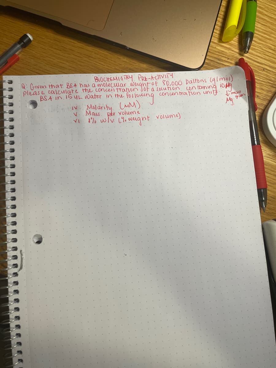 BIOCHEMIO TRY PRE-ACTIVITY
Q: Given that BSA has a molecular wigntof s0,000 Daltons (9imol)
please calculate the.concentration JOf a solution con toIning 10
BSA In.15 UL water in the followin
concentra ton units
Mol arity LuM)
gram
V. Mass. Rer volume
% wlv C1. weignt volume)
