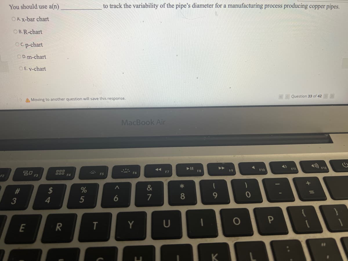 F2
You should use a(n)
OA.X-bar chart
OB. R-chart
OC. p-chart
OD.m-chart
OE. V-chart
#
A Moving to another question will save this response.
E
0 F3
$
4
000 F4
R
%
5
to track the variability of the pipe's diameter for a manufacturing process producing copper pipes.
T
F5
A
MacBook Air
F6
Y
C
&
7
◄◄
F7
*
8
F8
(
9
A
F9
F10
<< Question 33 of 42 > >>
4)
F11
11 +
E
F12
0
UDOPER
11