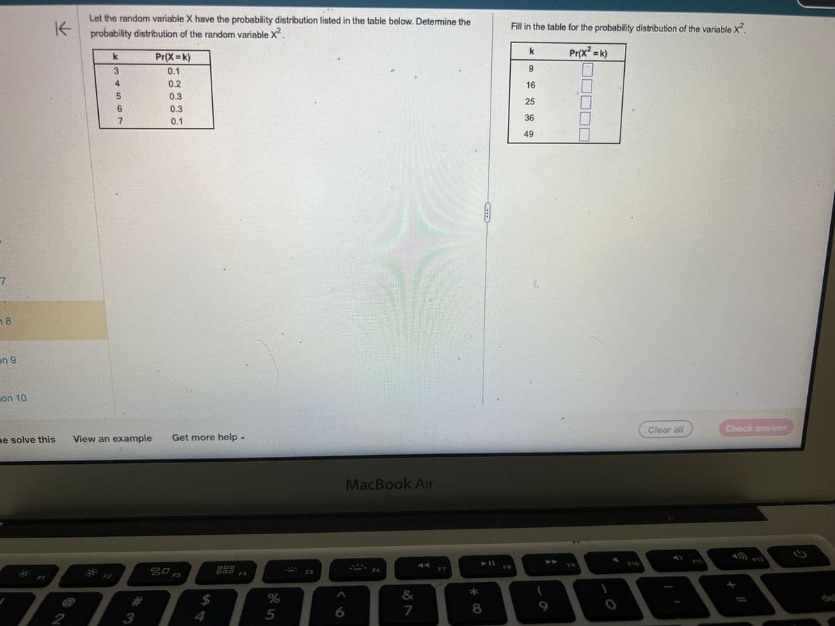 7
18
on 9
on 10
K
Let the random variable X have the probability distribution listed in the table below. Determine the
probability distribution of the random variable X².
2
k
F2
3
5
6
7
Pr(X=k)
0.1
ne solve this View an example Get more help -
3
0.3
0.3
0.1
1
80 F3
S4
$
de in
%
5
F5
6
MacBook Air
F6
&
7
F7
* 00
F8
Fill in the table for the probability distribution of the variable X².
Pr(x² = k)
k
9
16
25
36
49
5
9
F9
F10
Clear all
FIT
Check answer
+ //
F12
2