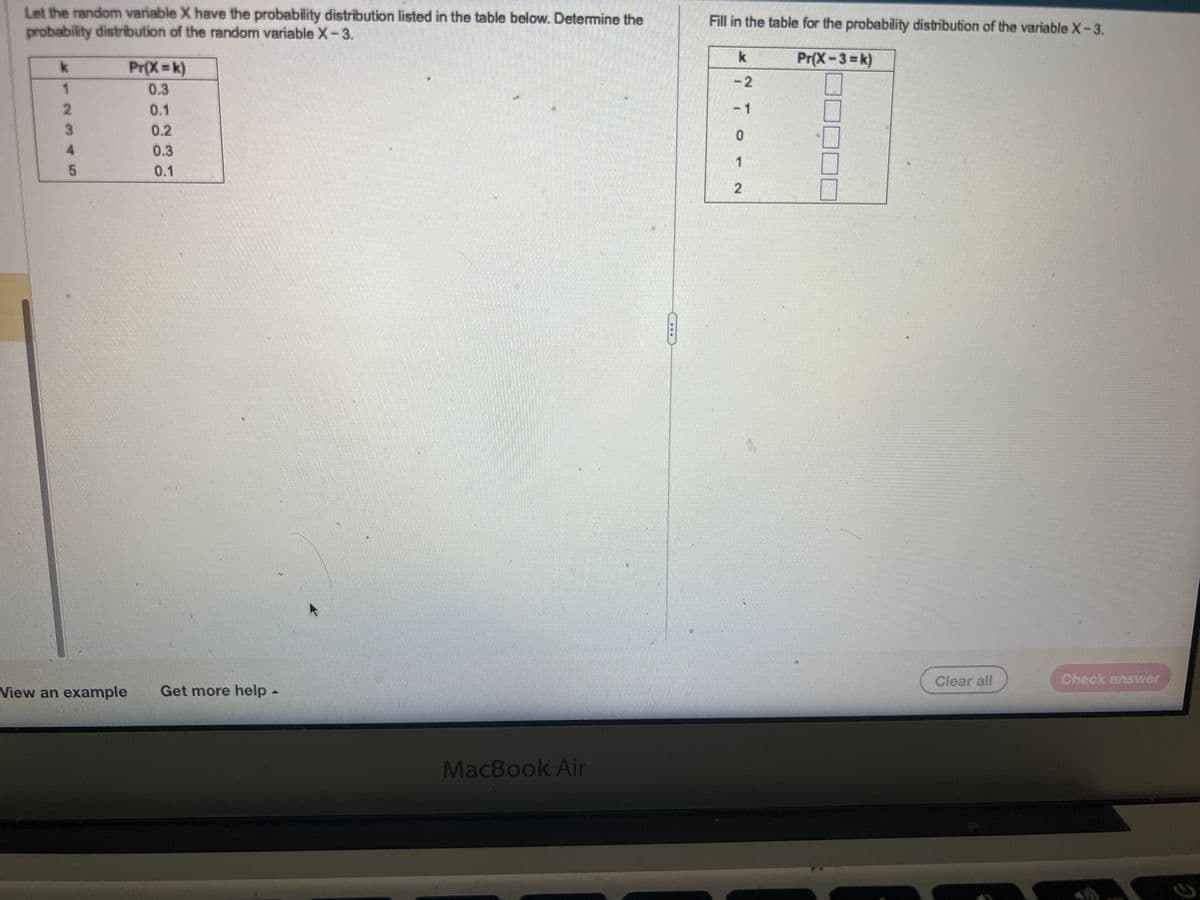 Let the random variable X have the probability distribution listed in the table below. Determine the
probability distribution of the random variable X-3.
k
1
2
3
4
5
Pr(X=k)
0.3
0.1
0.2
0.3
0.1
View an example Get more help
MacBook Air
Fill in the table for the probability distribution of the variable X-3.
Pr(X-3= k)
k
TO
- 1
Clear all
Check answer
K
2