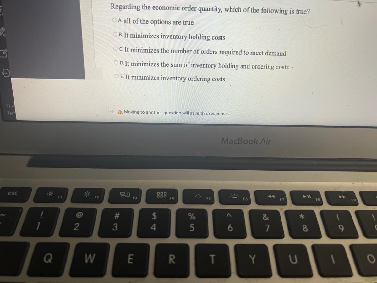 Priv
Tern
esc
F1
1
T
Q
72
F2
W
Regarding the economic order quantity, which of the following is true?
OA all of the options are true
OB. It minimizes inventory holding costs
OC. It minimizes the number of orders required to meet demand
OD. It minimizes the sum of inventory holding and ordering costs.
OE. It minimizes inventory ordering costs
A Moving to another question will save this response.
#3
20
F3
E
DOD
DOD
$
4
F4
R
%
5
F5
T
MacBook Air
A
6
F6
Y
◄◄
&
7
F7
U
► 11
*00
8
F8
A
O