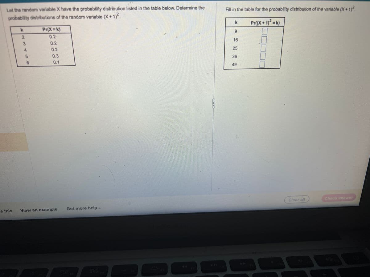 Let the random variable X have the probability distribution listed in the table below. Determine the
probability distributions of the random variable (X+1)².
e this
k
2
3
4
5
6
Pr(X=k)
0.2
0.2
0.1
View an example
Get more help -
gop
F4
Fill in the table for the probability distribution of the variable (X + 1)².
Pr((X + 1)² = k)
k
9
16
25
36
49
Clear all
Check answer