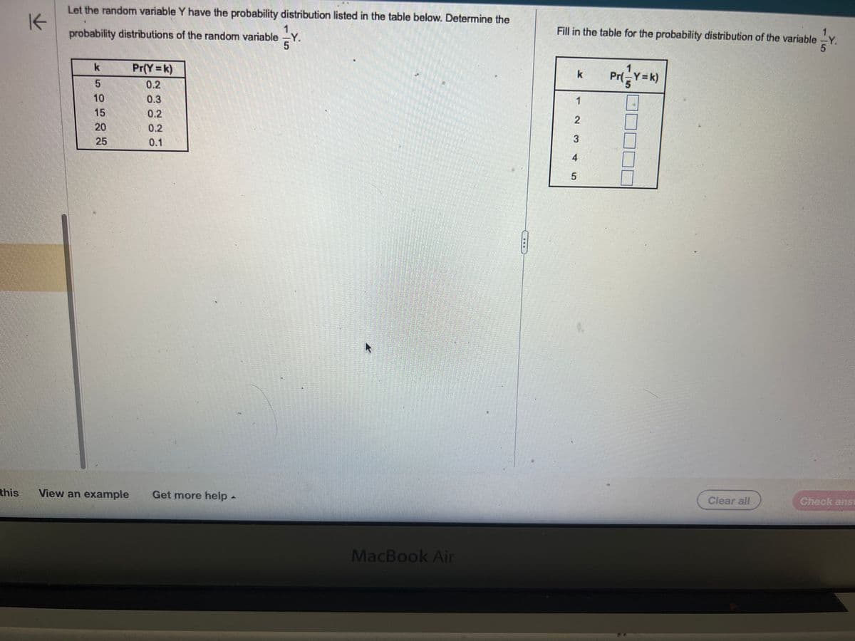 The image contains a statistical exercise involving probability distributions for a random variable \( Y \). On the left, there's information about the probability distribution of \( Y \), and on the right, there's an incomplete table to be filled out for the transformed variable \(\frac{1}{5}Y\).

### Left Side:

#### Problem Description:
"Let the random variable \( Y \) have the probability distribution listed in the table below. Determine the probability distributions of the random variable \(\frac{1}{5}Y\)."

#### Probability Distribution of \( Y \):

| \( k \) | \( \Pr(Y = k) \) |
|---------|------------------|
| 5       | 0.2              |
| 10      | 0.3              |
| 15      | 0.2              |
| 20      | 0.2              |
| 25      | 0.1              |

### Right Side:

#### Task:
"Fill in the table for the probability distribution of the variable \(\frac{1}{5}Y\)."

#### Incomplete Table:
The table to be filled:

| \( k \) | \( \Pr\left(\frac{1}{5}Y = k\right) \) |
|---------|---------------------------------------|
| 1       | [ ]                                   |
| 2       | [ ]                                   |
| 3       | [ ]                                   |
| 4       | [ ]                                   |
| 5       | [ ]                                   |

The task consists of using the given probability distribution of \( Y \) to calculate the corresponding probabilities for \(\frac{1}{5}Y\) and fill out the right-hand table.