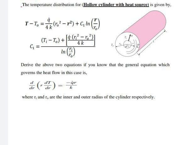 The temperature distribution for (Hollow cylinder with heat source) is given by,
T- T, =(r.-r²) +C, In )
4 k
[4 (n? - r,2)
4 k
(T;- T.) +
In )
Derive the above two equations if you know that the general equation which
governs the heat flow in this case is,
P
k
where r, and r, are the inner and outer radius of the cylinder respectively.
