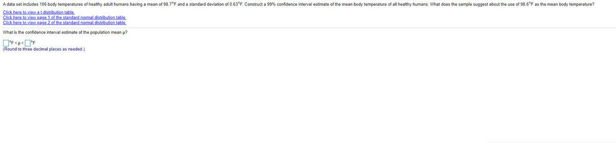 A data set includes 106 body temperatures of healthy adult humans having a mean of 98.7°F and a standard deviation of 0.63°F. Construct a 99% confidence interval estimate of the mean body temperature of all healthy humans. What does the sample suggest about the use of 98.6°F as the mean body temperature?
Click here to view at distribution table.
Click here to view page 1 of the standard normal distribution table.
Click here to view page 2 of the standard normal distribution table.
What is the confidence interval estimate of the population mean u?
D°F<u<O°F
(Round to three decimal places as needed.)
