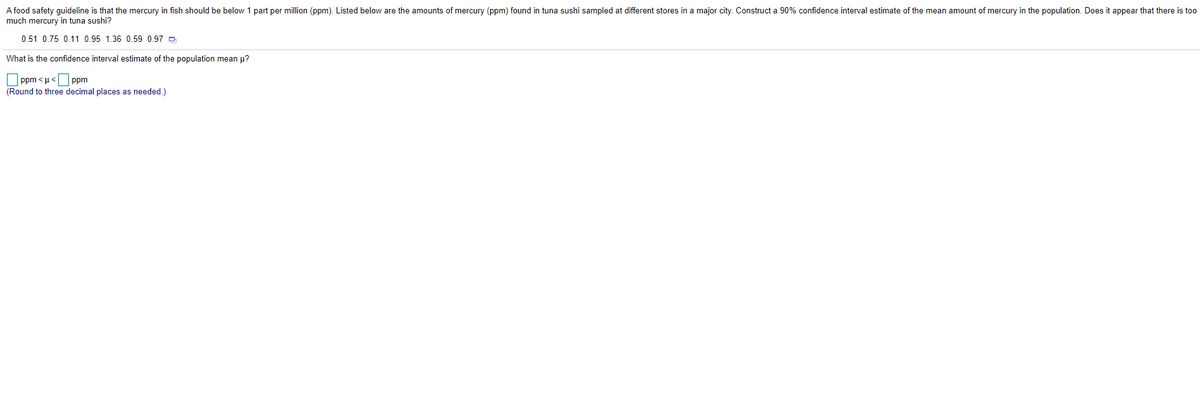 A food safety guideline is that the mercury in fish should be below 1 part per million (ppm). Listed below are the amounts of mercury (ppm) found in tuna sushi sampled at different stores in a major city. Construct a 90% confidence interval estimate of the mean amount of mercury in the population. Does it appear that there is too
much mercury in tuna sushi?
0.51 0.75 0.11 0.95 1.36 0.59 0.97 -
What is the confidence interval estimate of the population mean u?
O ppm < µ<Oppm
(Round to three decimal places as needed.)

