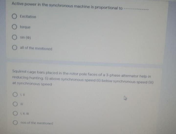 Active power in the synchronous machine is proportional to-
O Excitation
O torque
O sin (0)
O all of the mentioned
Squirrel cage bars placed in the rotor pole faces of a 3-phase alternator help in
reducing hunting. () above synchronous speed (i) below synchronous speed (il)
at synchronous speed
O ,,
non of the mentioned
