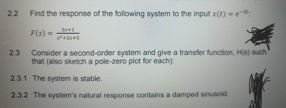 2.2
Find the response of the following system to the input x(t) = e*.
%3D
3s+1
F(s) =
s2+2s+5
2.3
Consider a second-order system and give a transfer function, H(s) such
that (also sketch a pole-zero plot for each):
2.3.1 The system is stable.
2.3.2 The system's natural response contains a damped sinusoid.
